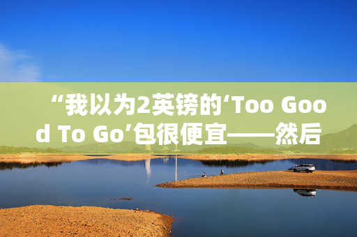 “我以为2英镑的‘Too Good To Go’包很便宜——然后我有了可怕的发现。”