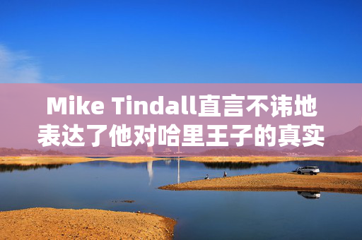 Mike Tindall直言不讳地表达了他对哈里王子的真实感受