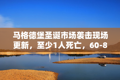 马格德堡圣诞市场袭击现场更新，至少1人死亡，60-80人受伤