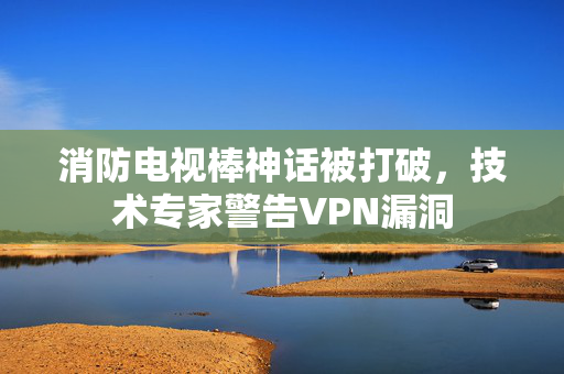 消防电视棒神话被打破，技术专家警告VPN漏洞