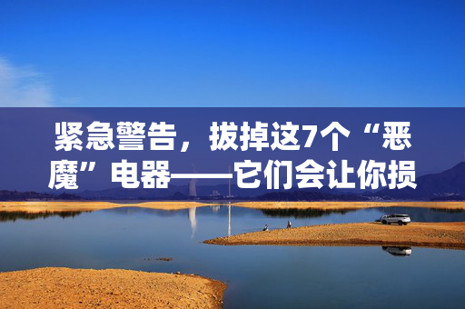 紧急警告，拔掉这7个“恶魔”电器——它们会让你损失一大笔钱