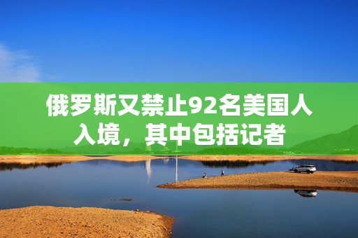 俄罗斯又禁止92名美国人入境，其中包括记者