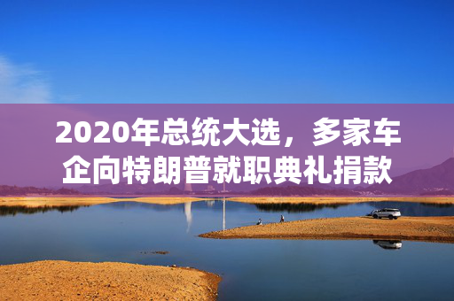 2020年总统大选，多家车企向特朗普就职典礼捐款