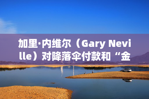 加里·内维尔（Gary Neville）对降落伞付款和“金融毁灭”担忧发出警告