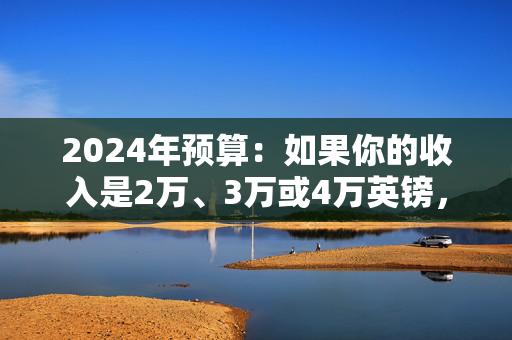 2024年预算：如果你的收入是2万、3万或4万英镑，重大税收改革对你有何影响