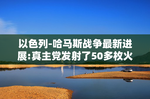 以色列-哈马斯战争最新进展:真主党发射了50多枚火箭弹，击中以色列吞并的戈兰高地