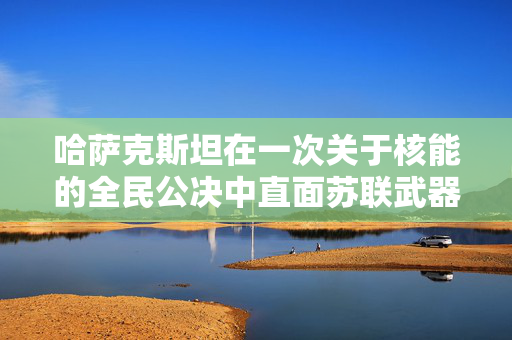 哈萨克斯坦在一次关于核能的全民公决中直面苏联武器试验的遗留问题