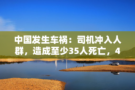 中国发生车祸：司机冲入人群，造成至少35人死亡，43人受伤