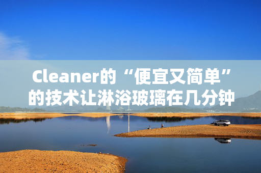 Cleaner的“便宜又简单”的技术让淋浴玻璃在几分钟内变得“晶莹剔透”