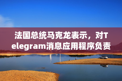 法国总统马克龙表示，对Telegram消息应用程序负责人帕维尔·杜罗夫的逮捕与政治无关