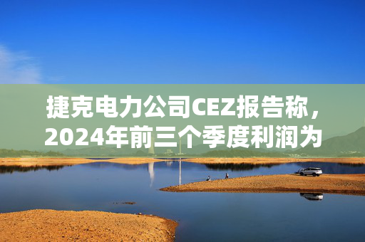 捷克电力公司CEZ报告称，2024年前三个季度利润为9.84亿美元